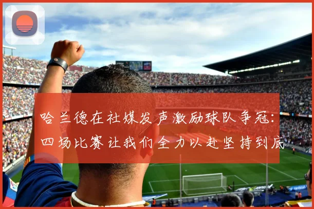 哈兰德在社媒发声激励球队争冠：四场比赛让我们全力以赴坚持到底