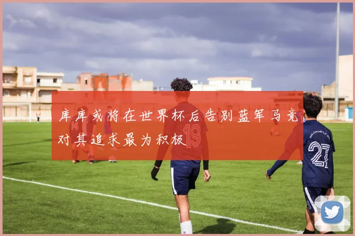 库库或将在世界杯后告别蓝军马竞对其追求最为积极