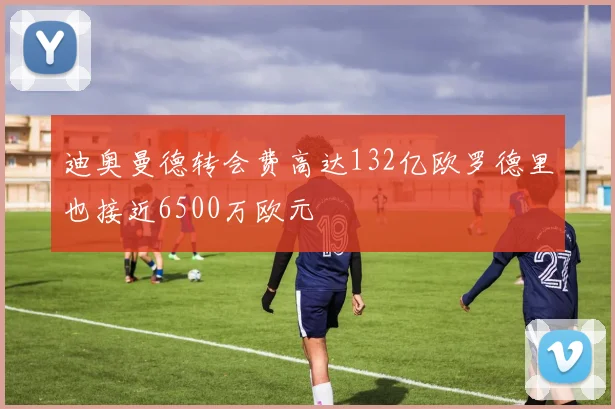 迪奥曼德转会费高达132亿欧罗德里也接近6500万欧元