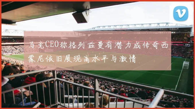 马竞CEO称格列兹曼有潜力成传奇西蒙尼依旧展现高水平与激情