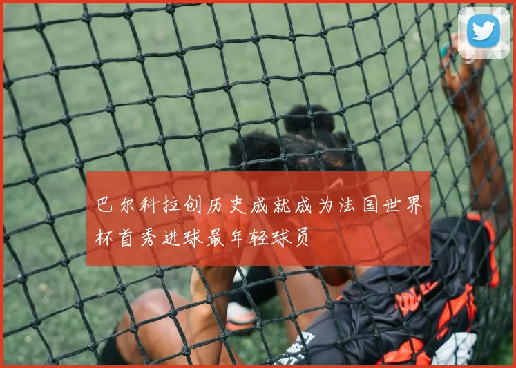 巴尔科拉创历史成就成为法国世界杯首秀进球最年轻球员
