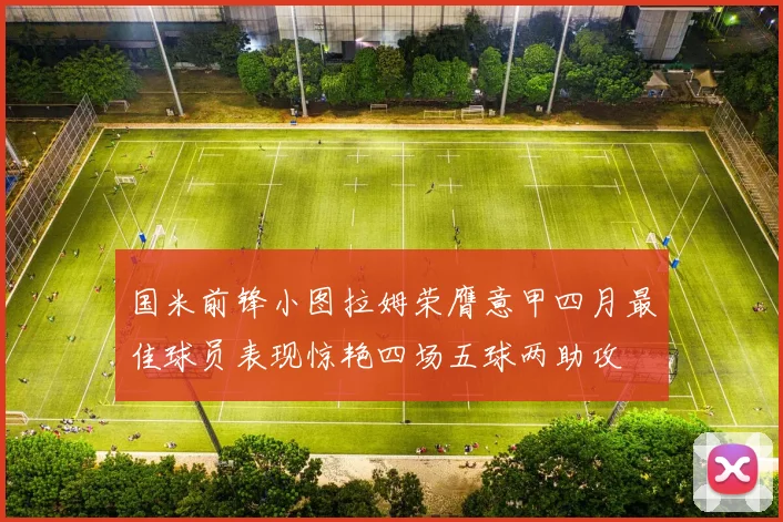 国米前锋小图拉姆荣膺意甲四月最佳球员表现惊艳四场五球两助攻