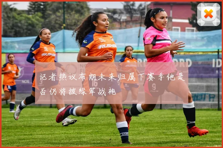 记者热议布朗未来归属下赛季他是否仍将披绿军战袍