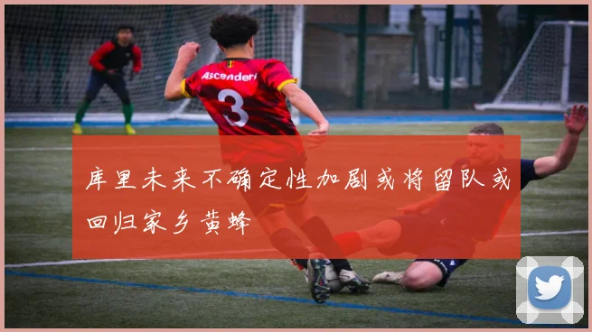 库里未来不确定性加剧或将留队或回归家乡黄蜂