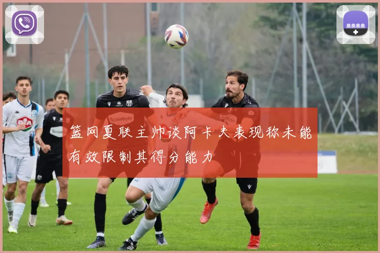 篮网夏联主帅谈阿卡夫表现称未能有效限制其得分能力