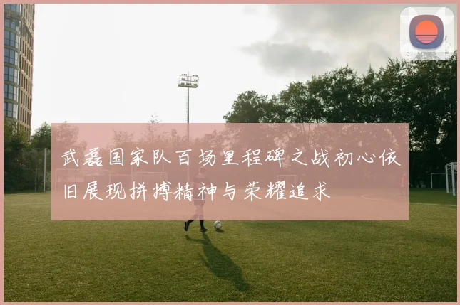 武磊国家队百场里程碑之战初心依旧展现拼搏精神与荣耀追求