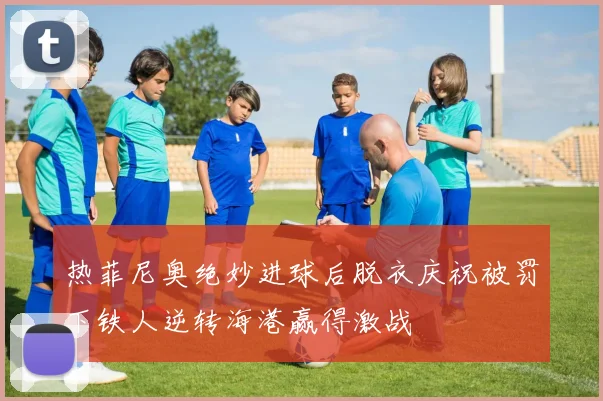热菲尼奥绝妙进球后脱衣庆祝被罚下铁人逆转海港赢得激战