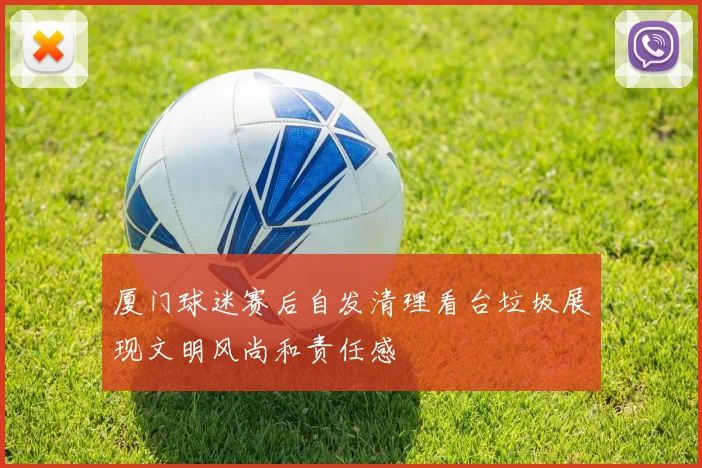 厦门球迷赛后自发清理看台垃圾展现文明风尚和责任感