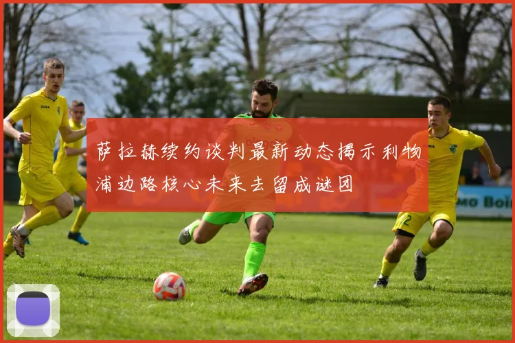 萨拉赫续约谈判最新动态揭示利物浦边路核心未来去留成谜团