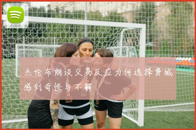 杰伦布朗谈交易反应为何选择费城感到奇怪与不解