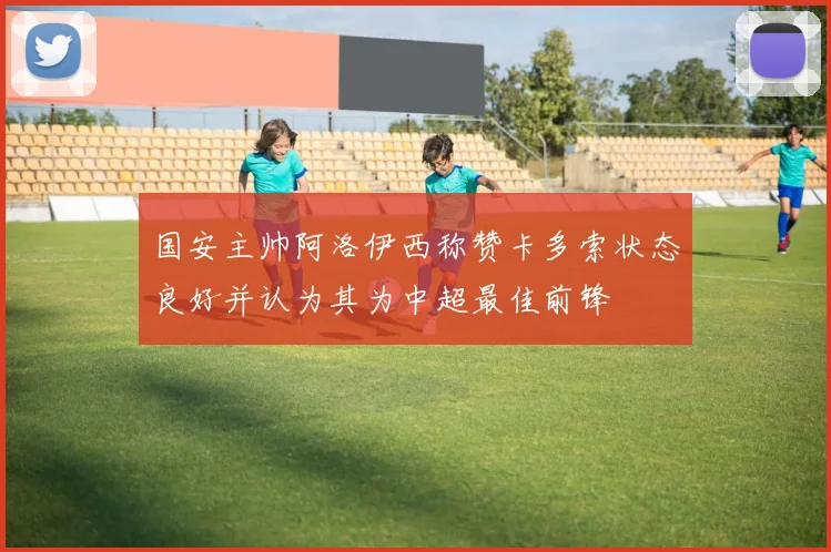 国安主帅阿洛伊西称赞卡多索状态良好并认为其为中超最佳前锋