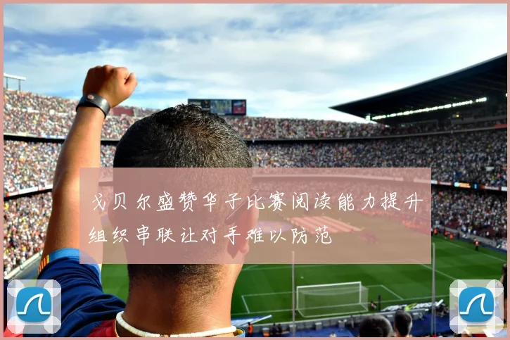 戈贝尔盛赞华子比赛阅读能力提升组织串联让对手难以防范