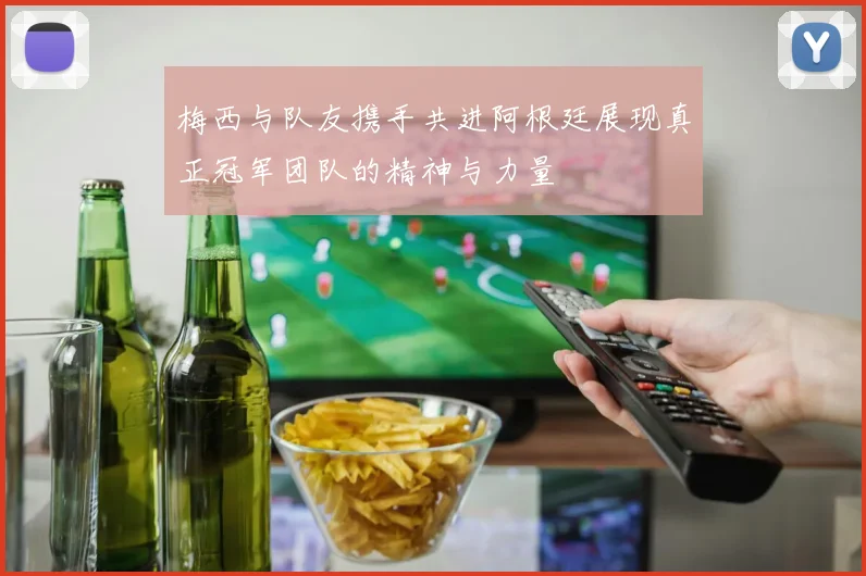 梅西与队友携手共进阿根廷展现真正冠军团队的精神与力量