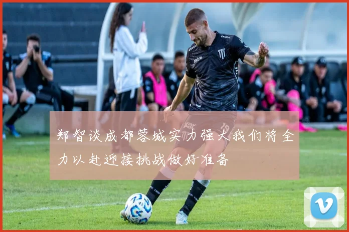 郑智谈成都蓉城实力强大我们将全力以赴迎接挑战做好准备