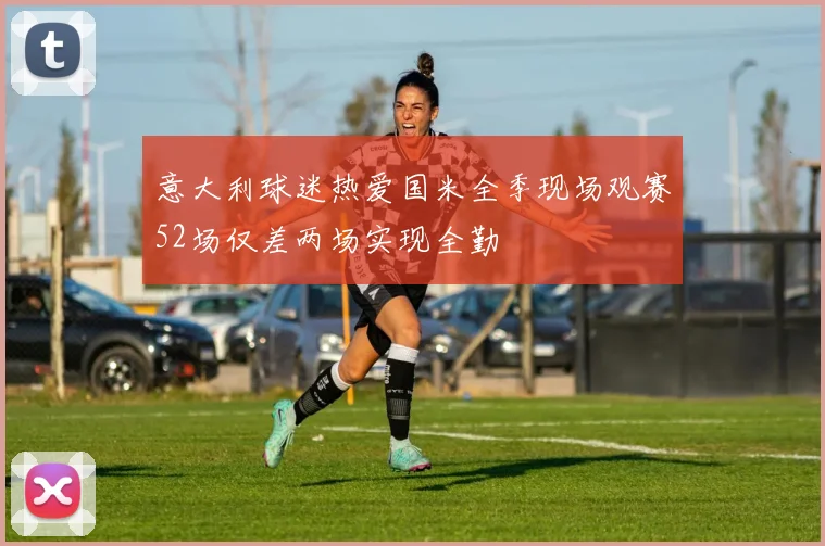 意大利球迷热爱国米全季现场观赛52场仅差两场实现全勤